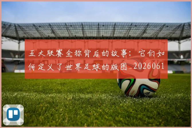 五大联赛全称背后的故事:它们如何定义了世界足球的版图_20260611141016