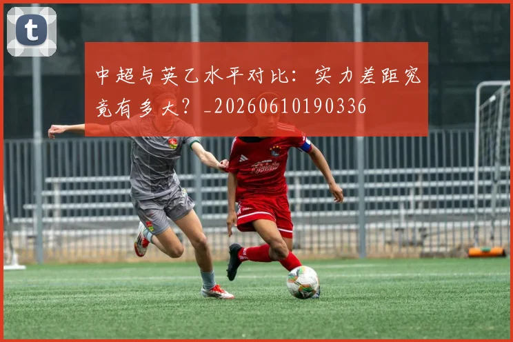 中超与英乙水平对比:实力差距究竟有多大?_20260610190336