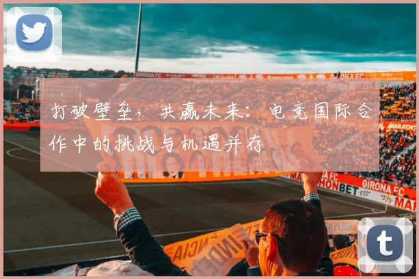 打破壁垒,共赢未来:电竞国际合作中的挑战与机遇并存