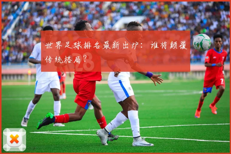 世界足球排名最新出炉：谁将颠覆传统格局？