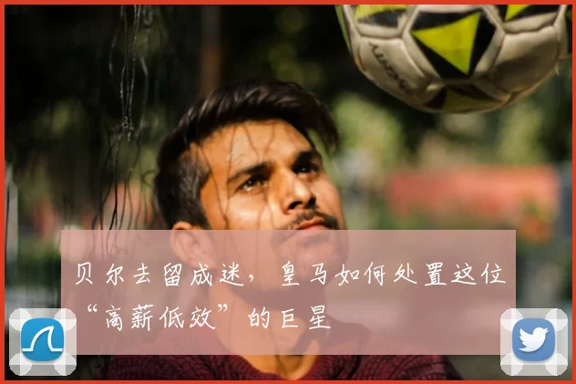 贝尔去留成迷，皇马如何处置这位“高薪低效”的巨星