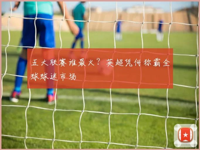 五大联赛谁最火?英超凭何称霸全球球迷市场