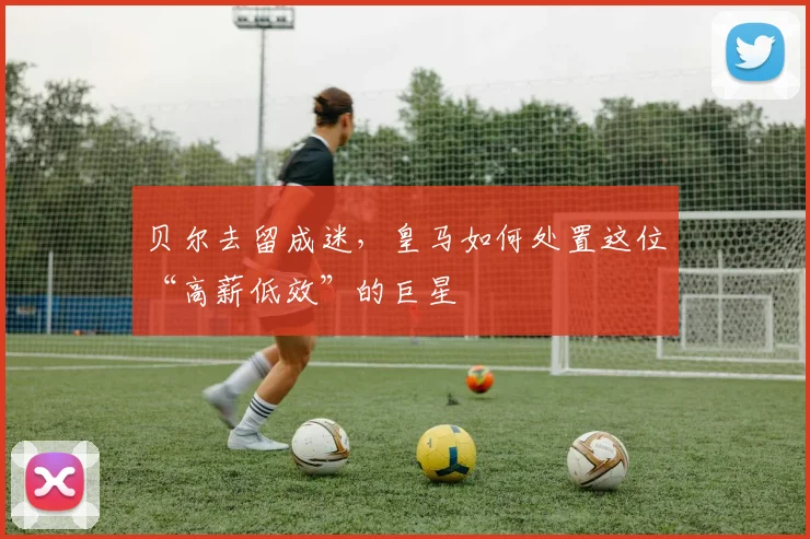 贝尔去留成迷，皇马如何处置这位“高薪低效”的巨星