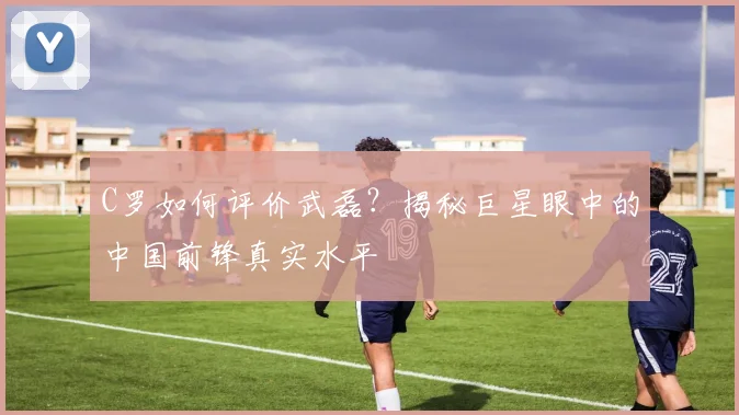 C罗如何评价武磊?揭秘巨星眼中的中国前锋真实水平