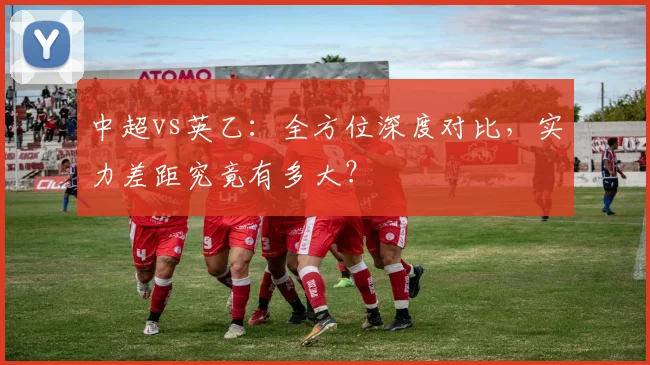 中超vs英乙:全方位深度对比,实力差距究竟有多大?