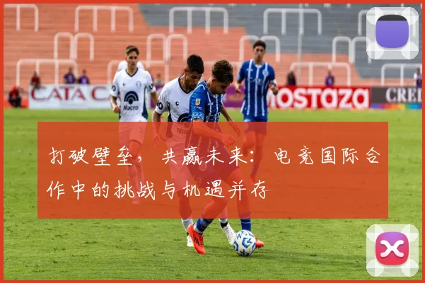 打破壁垒，共赢未来：电竞国际合作中的挑战与机遇并存